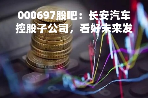 000697股吧：长安汽车控股子公司，看好未来发展