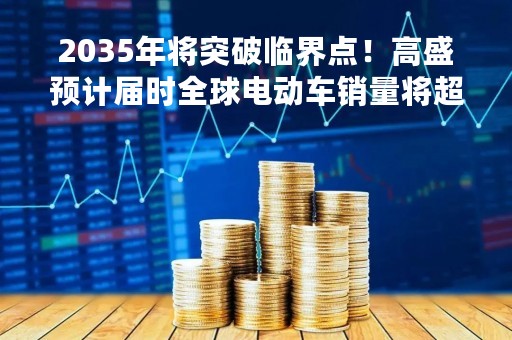 2035年将突破临界点！高盛预计届时全球电动车销量将超半数