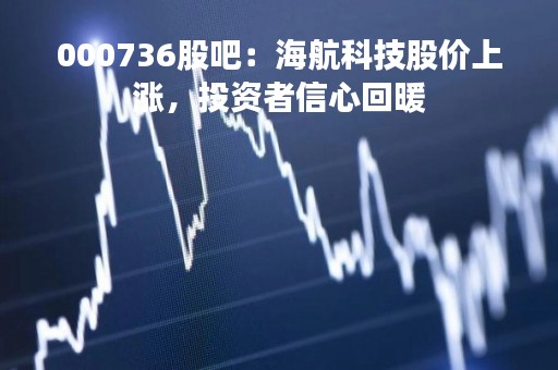 000736股吧：海航科技股价上涨，投资者信心回暖