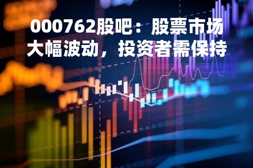 000762股吧：股票市场大幅波动，投资者需保持警惕