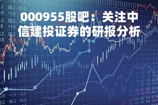 000955股吧：关注中信建投证券的研报分析