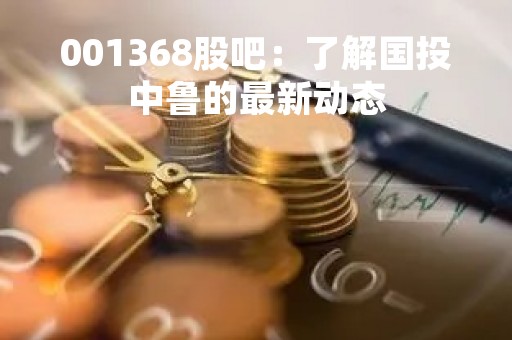 001368股吧：了解国投中鲁的最新动态