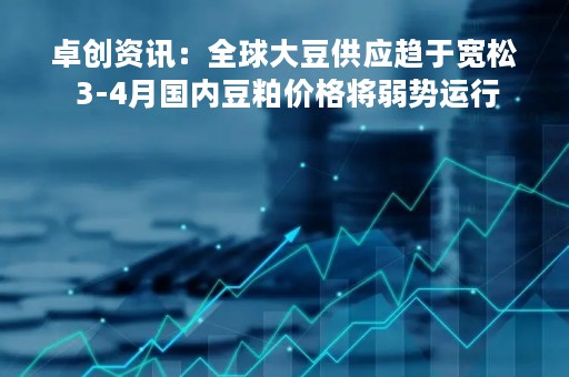 卓创资讯：全球大豆供应趋于宽松 3-4月国内豆粕价格将弱势运行