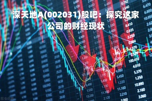 深天地A(002031)股吧：探究这家公司的财经现状