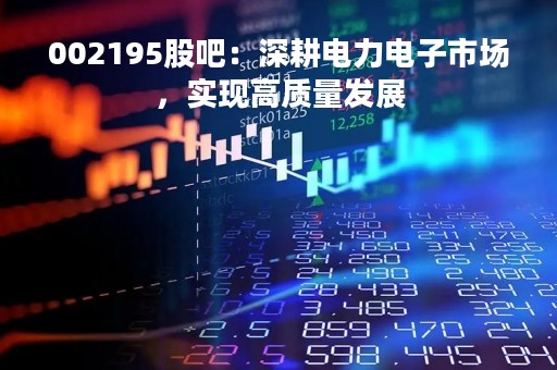 002195股吧：深耕电力电子市场，实现高质量发展