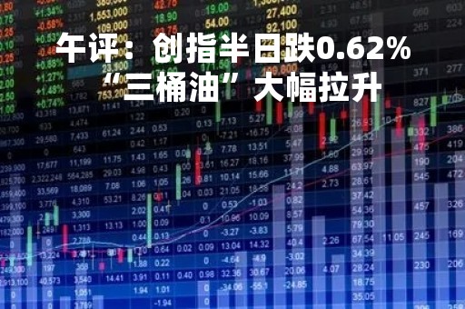 午评：创指半日跌0.62% “三桶油”大幅拉升