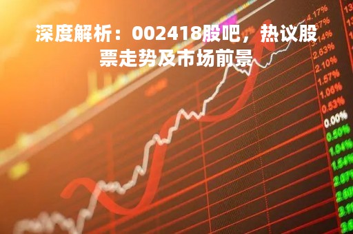 深度解析：002418股吧，热议股票走势及市场前景