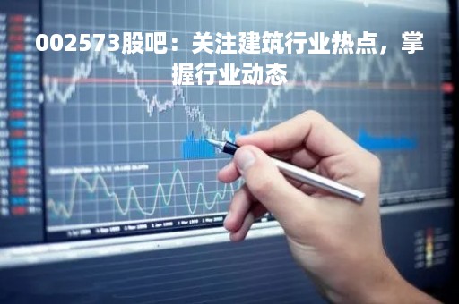 002573股吧：关注建筑行业热点，掌握行业动态