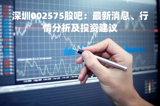 深圳002575股吧：最新消息、行情分析及投资建议