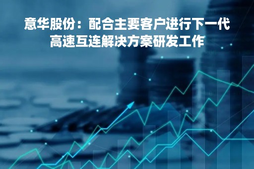 意华股份：配合主要客户进行下一代高速互连解决方案研发工作