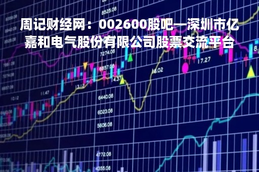周记财经网：002600股吧—深圳市亿嘉和电气股份有限公司股票交流平台