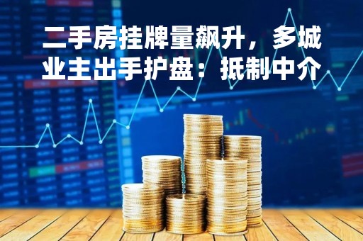 二手房挂牌量飙升，多城业主出手护盘：抵制中介压价，号召邻居不要贱卖