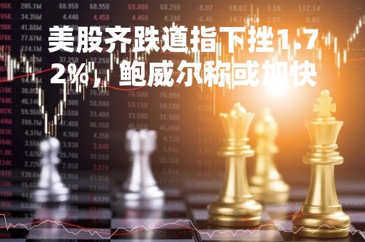 美股齐跌道指下挫1.72%，鲍威尔称或加快加息