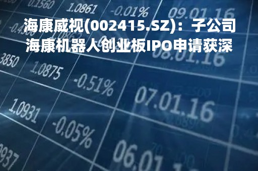 海康威视(002415.SZ)：子公司海康机器人创业板IPO申请获深交所受理