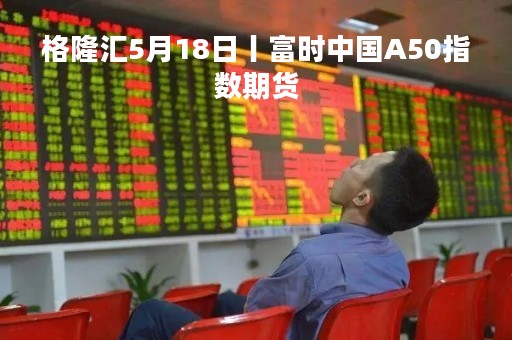 格隆汇5月18日丨富时中国A50指数期货
