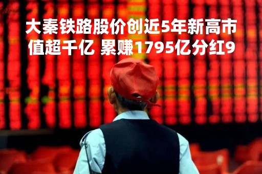 大秦铁路股价创近5年新高市值超千亿 累赚1795亿分红918亿