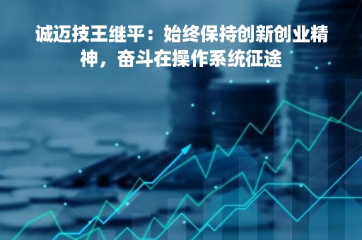 诚迈技王继平：始终保持创新创业精神，奋斗在操作系统征途