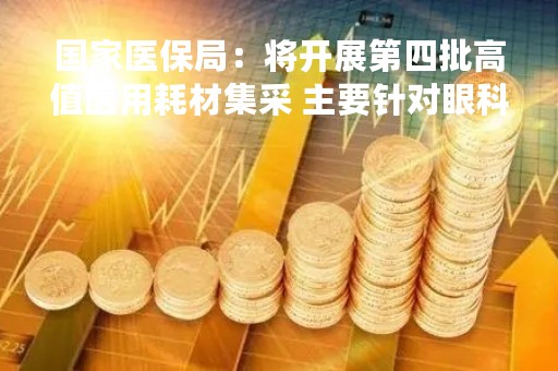 国家医保局：将开展第四批高值医用耗材集采 主要针对眼科人工晶体和骨科运动医学类耗材