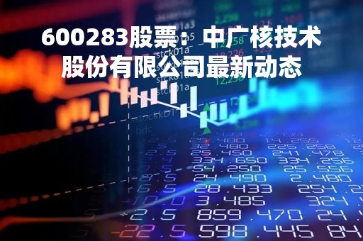 600283股票：中广核技术股份有限公司最新动态