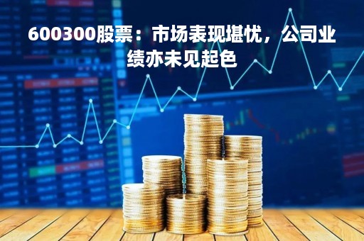 600300股票：市场表现堪忧，公司业绩亦未见起色