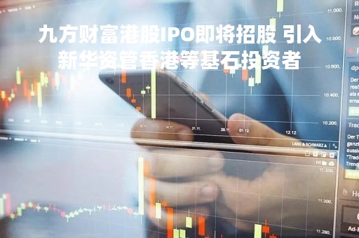 九方财富港股IPO即将招股 引入新华资管香港等基石投资者