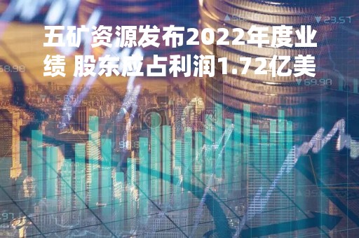 五矿资源发布2022年度业绩 股东应占利润1.72亿美元同比减少74%