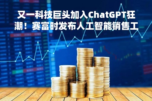 又一科技巨头加入ChatGPT狂潮！赛富时发布人工智能销售工具