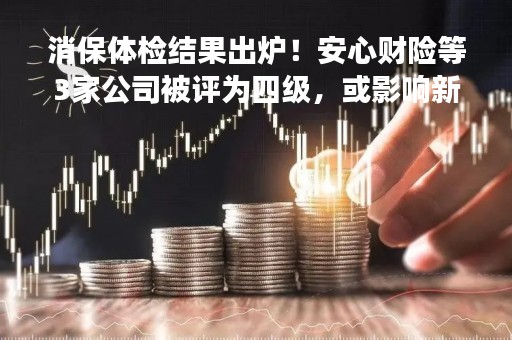 消保体检结果出炉！安心财险等3家公司被评为四级，或影响新业务开展