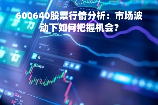 600640股票行情分析:市场波动下如何把握机会? 600640股票行情分析:市场波动下如何把握机会?