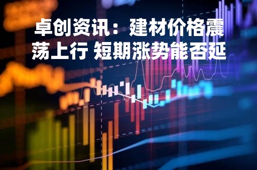 卓创资讯：建材价格震荡上行 短期涨势能否延续（20230307）