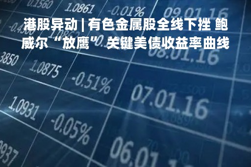 港股异动 | 有色金属股全线下挫 鲍威尔“放鹰” 关键美债收益率曲线倒挂超100个基点