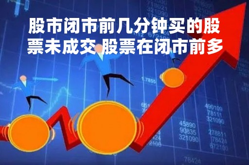 股市闭市前几分钟买的股票未成交 股票在闭市前多久不能撤单