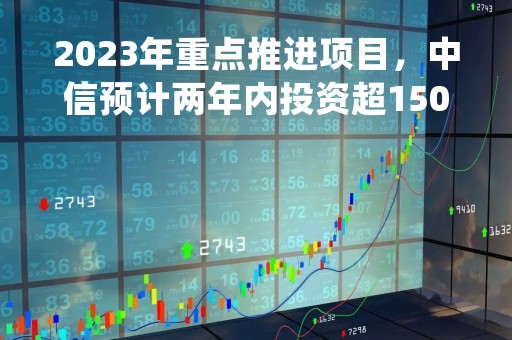 2023年重点推进项目，中信预计两年内投资超1500亿！上市公司喜讯纷至沓来，行业老兵第二增长曲线稳扎稳打|只炒消息