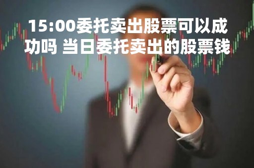 15:00委托卖出股票可以成功吗 当日委托卖出的股票钱什么时候能转到银行