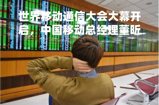 世界移动通信大会大幕开启，中国移动总经理董昕发表主旨演讲