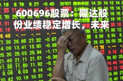 600696股票：隆达股份业绩稳定增长，未来发展前景可期