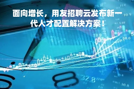 面向增长，用友招聘云发布新一代人才配置解决方案！