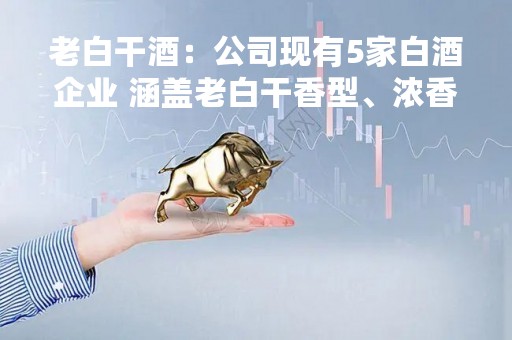 老白干酒：公司现有5家白酒企业 涵盖老白干香型、浓香型、酱香型三大主流香型白酒