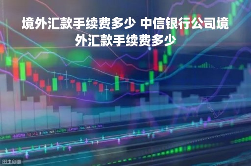 境外汇款手续费多少 中信银行公司境外汇款手续费多少