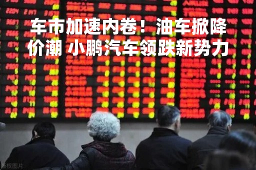 车市加速内卷！油车掀降价潮 小鹏汽车领跌新势力汽车股