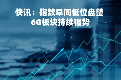 快讯：指数早间低位盘整 6G板块持续强势