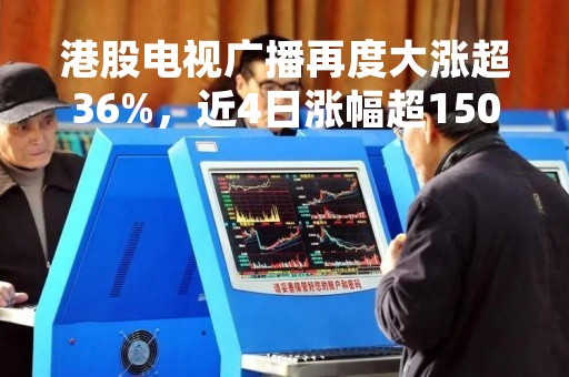 港股电视广播再度大涨超36%，近4日涨幅超150%