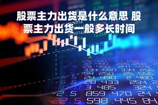 股票主力出货是什么意思 股票主力出货一般多长时间