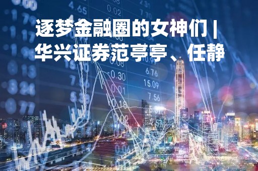 逐梦金融圈的女神们 | 华兴证券范亭亭、任静、瞿文婷、薛秋宁：不被定义的Woman Power