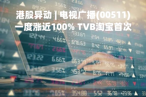 港股异动 | 电视广播(00511)一度涨近100% TVB淘宝首次直播 6小时销售额2350万