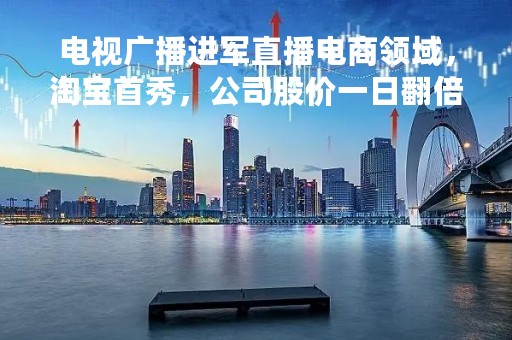电视广播进军直播电商领域,淘宝首秀,公司股价一日翻倍 电视广播进军直播电商领域,淘宝首秀,公司股价一日翻倍