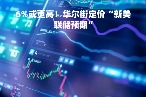 6%或更高！华尔街定价“新美联储预期”