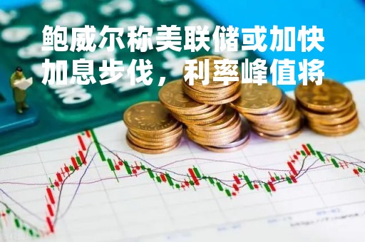 鲍威尔称美联储或加快加息步伐，利率峰值将高于预期