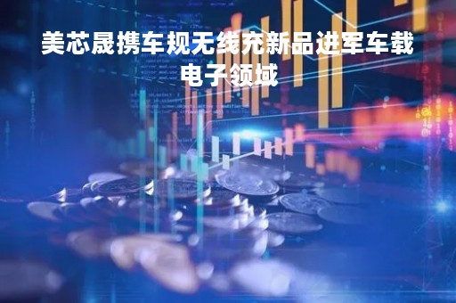 美芯晟携车规无线充新品进军车载电子领域