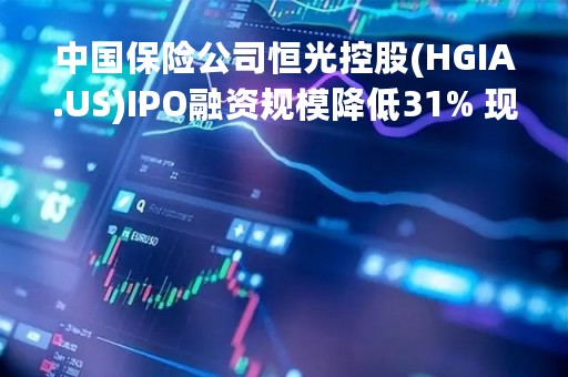 中国保险公司恒光控股(HGIA.US)IPO融资规模降低31% 现拟筹资1100万美元